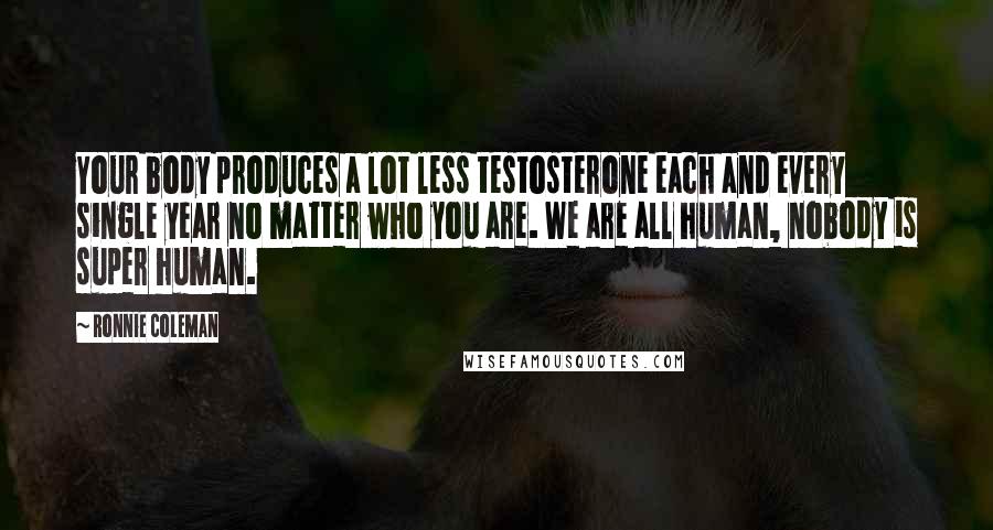 Ronnie Coleman Quotes: Your body produces a lot less testosterone each and every single year no matter who you are. We are all human, nobody is super human.