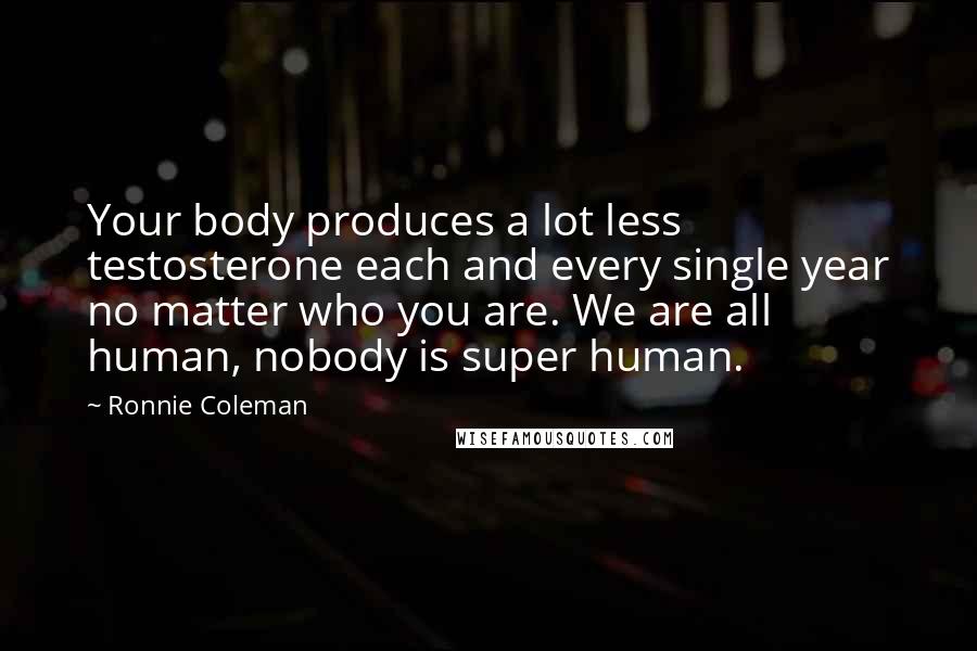 Ronnie Coleman Quotes: Your body produces a lot less testosterone each and every single year no matter who you are. We are all human, nobody is super human.