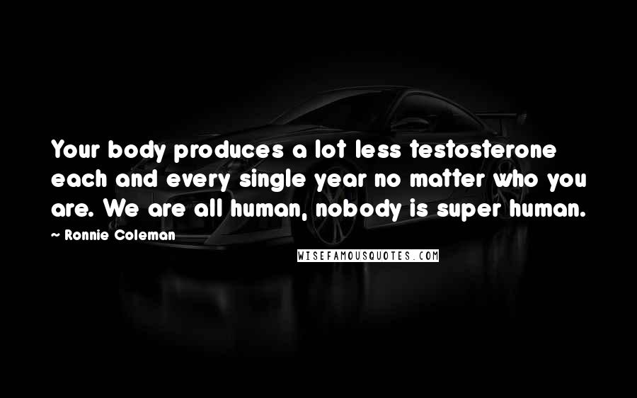 Ronnie Coleman Quotes: Your body produces a lot less testosterone each and every single year no matter who you are. We are all human, nobody is super human.