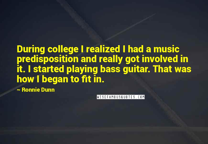 Ronnie Dunn Quotes: During college I realized I had a music predisposition and really got involved in it. I started playing bass guitar. That was how I began to fit in.