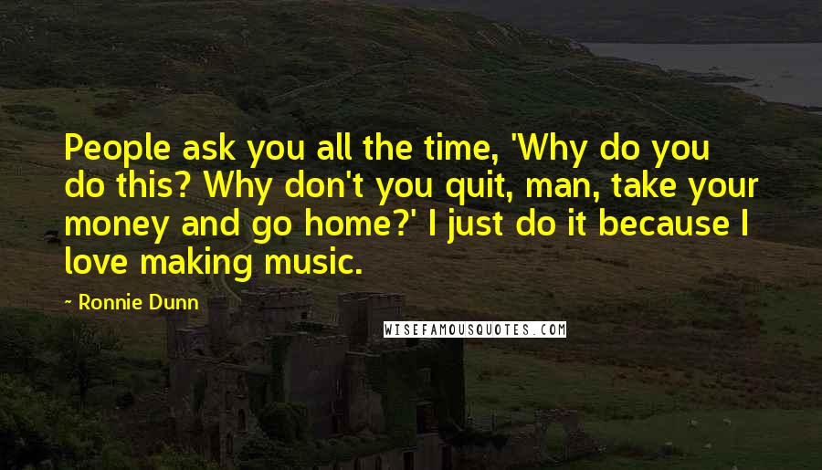 Ronnie Dunn Quotes: People ask you all the time, 'Why do you do this? Why don't you quit, man, take your money and go home?' I just do it because I love making music.