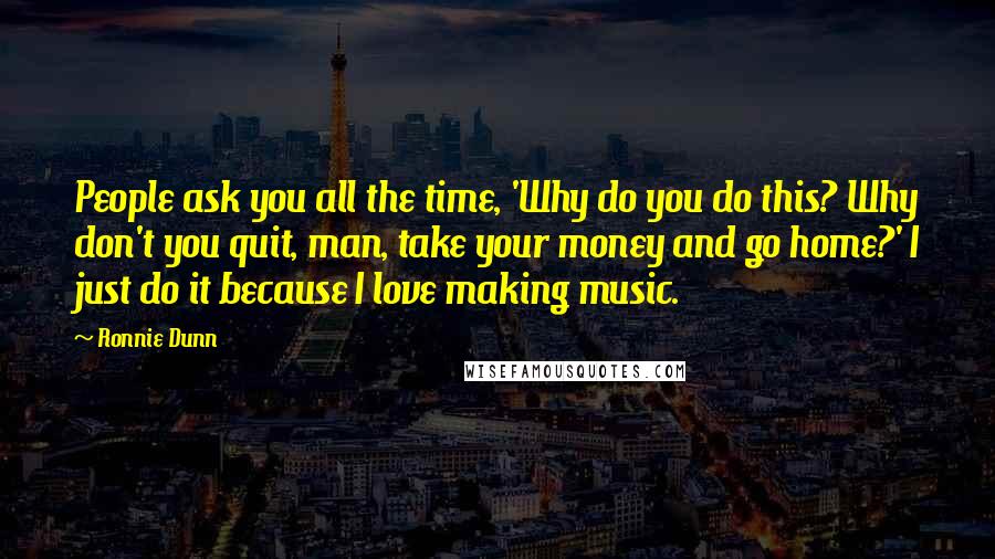 Ronnie Dunn Quotes: People ask you all the time, 'Why do you do this? Why don't you quit, man, take your money and go home?' I just do it because I love making music.