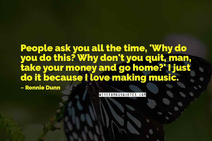 Ronnie Dunn Quotes: People ask you all the time, 'Why do you do this? Why don't you quit, man, take your money and go home?' I just do it because I love making music.