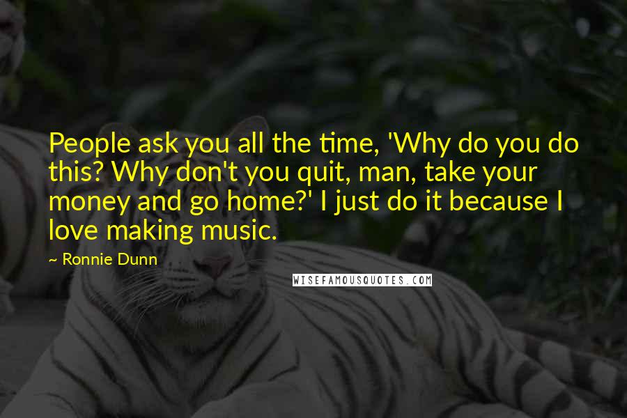 Ronnie Dunn Quotes: People ask you all the time, 'Why do you do this? Why don't you quit, man, take your money and go home?' I just do it because I love making music.