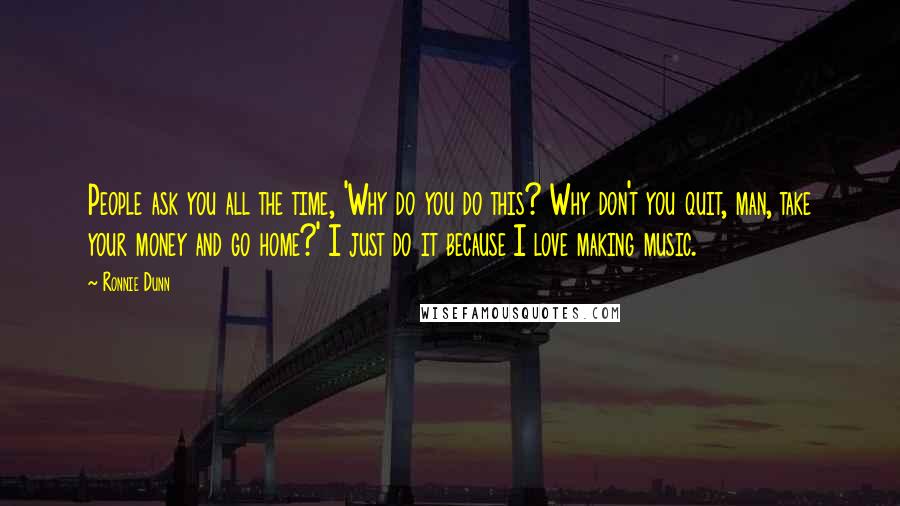Ronnie Dunn Quotes: People ask you all the time, 'Why do you do this? Why don't you quit, man, take your money and go home?' I just do it because I love making music.