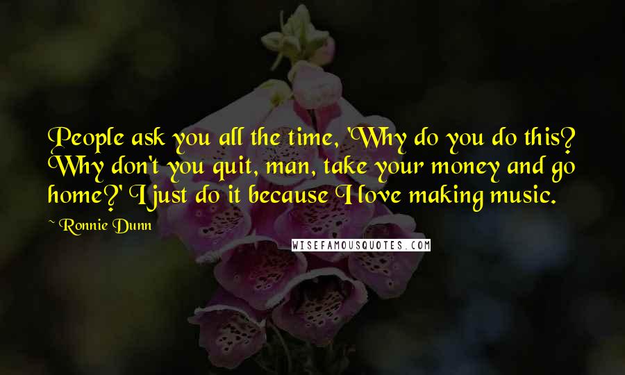 Ronnie Dunn Quotes: People ask you all the time, 'Why do you do this? Why don't you quit, man, take your money and go home?' I just do it because I love making music.