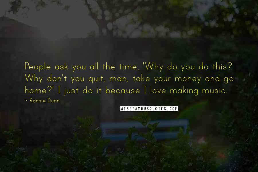 Ronnie Dunn Quotes: People ask you all the time, 'Why do you do this? Why don't you quit, man, take your money and go home?' I just do it because I love making music.