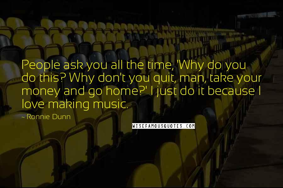 Ronnie Dunn Quotes: People ask you all the time, 'Why do you do this? Why don't you quit, man, take your money and go home?' I just do it because I love making music.
