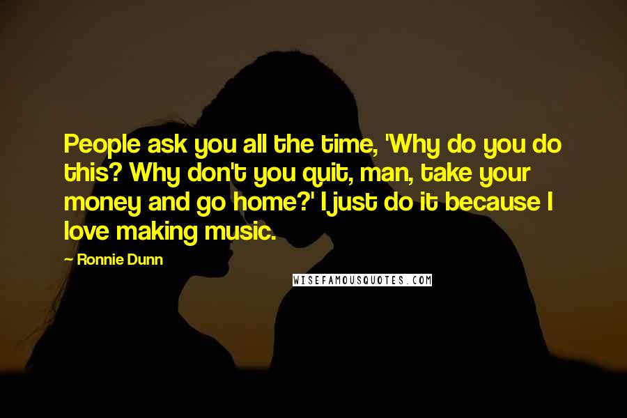 Ronnie Dunn Quotes: People ask you all the time, 'Why do you do this? Why don't you quit, man, take your money and go home?' I just do it because I love making music.