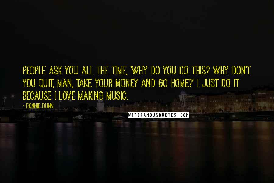 Ronnie Dunn Quotes: People ask you all the time, 'Why do you do this? Why don't you quit, man, take your money and go home?' I just do it because I love making music.