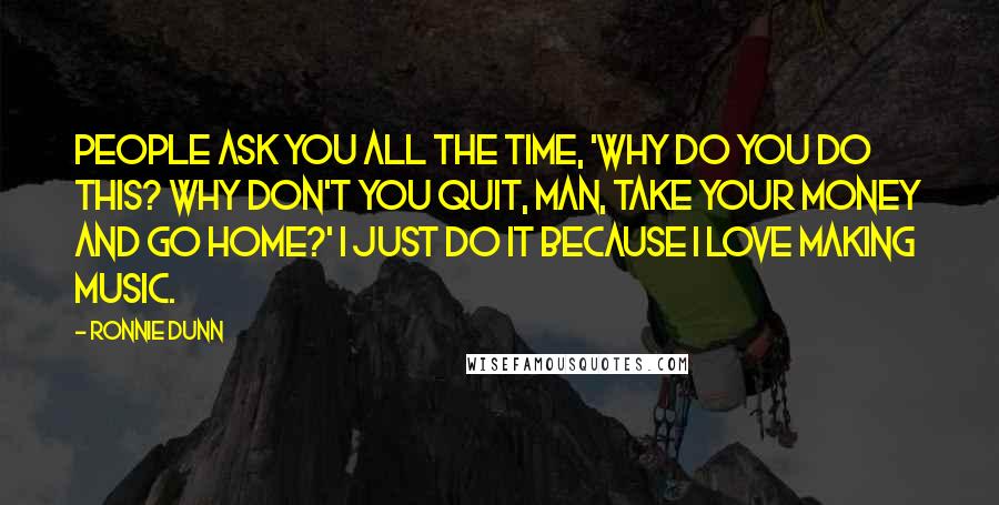 Ronnie Dunn Quotes: People ask you all the time, 'Why do you do this? Why don't you quit, man, take your money and go home?' I just do it because I love making music.