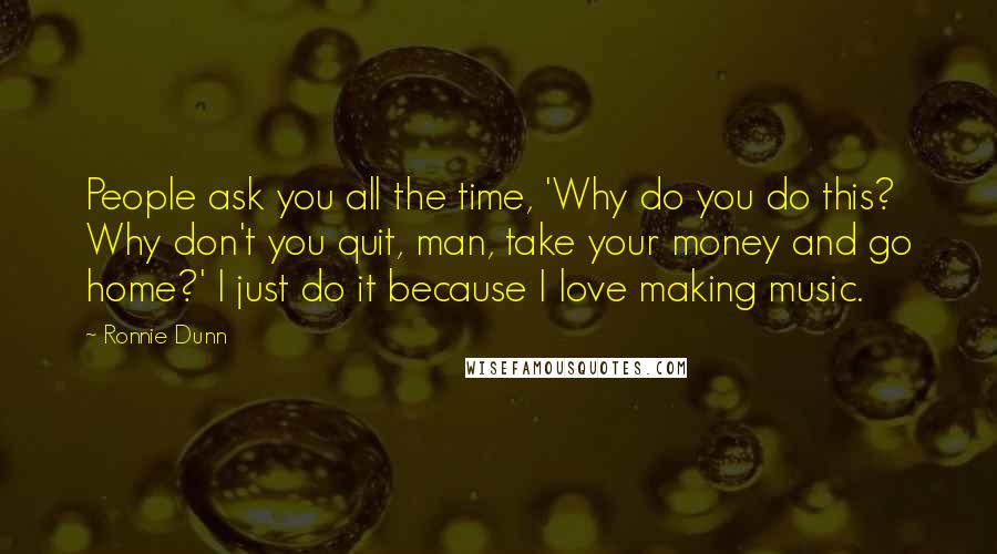 Ronnie Dunn Quotes: People ask you all the time, 'Why do you do this? Why don't you quit, man, take your money and go home?' I just do it because I love making music.