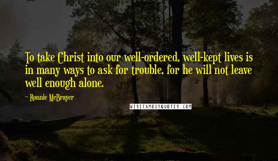 Ronnie McBrayer Quotes: To take Christ into our well-ordered, well-kept lives is in many ways to ask for trouble, for he will not leave well enough alone.