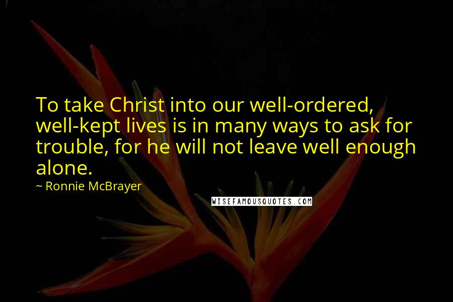 Ronnie McBrayer Quotes: To take Christ into our well-ordered, well-kept lives is in many ways to ask for trouble, for he will not leave well enough alone.