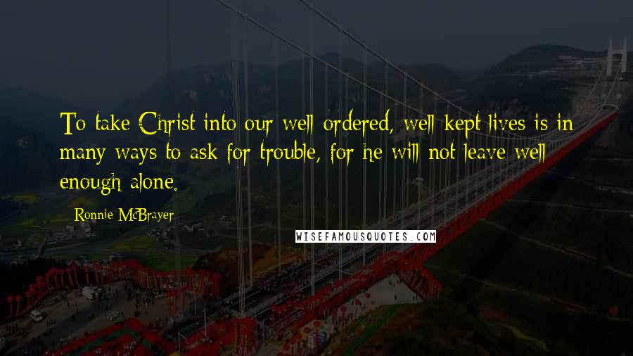 Ronnie McBrayer Quotes: To take Christ into our well-ordered, well-kept lives is in many ways to ask for trouble, for he will not leave well enough alone.