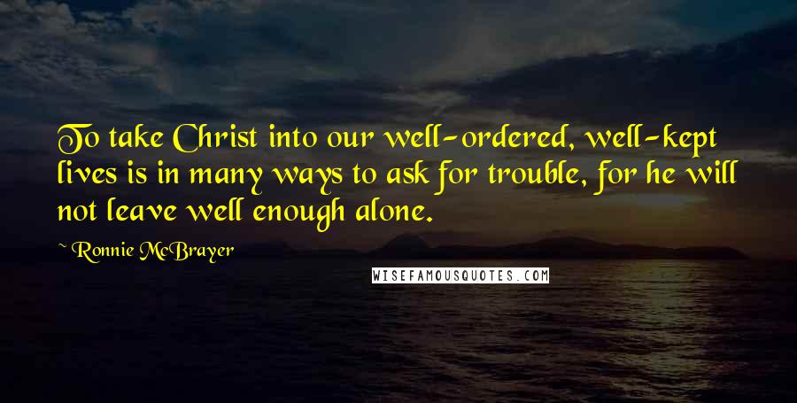 Ronnie McBrayer Quotes: To take Christ into our well-ordered, well-kept lives is in many ways to ask for trouble, for he will not leave well enough alone.
