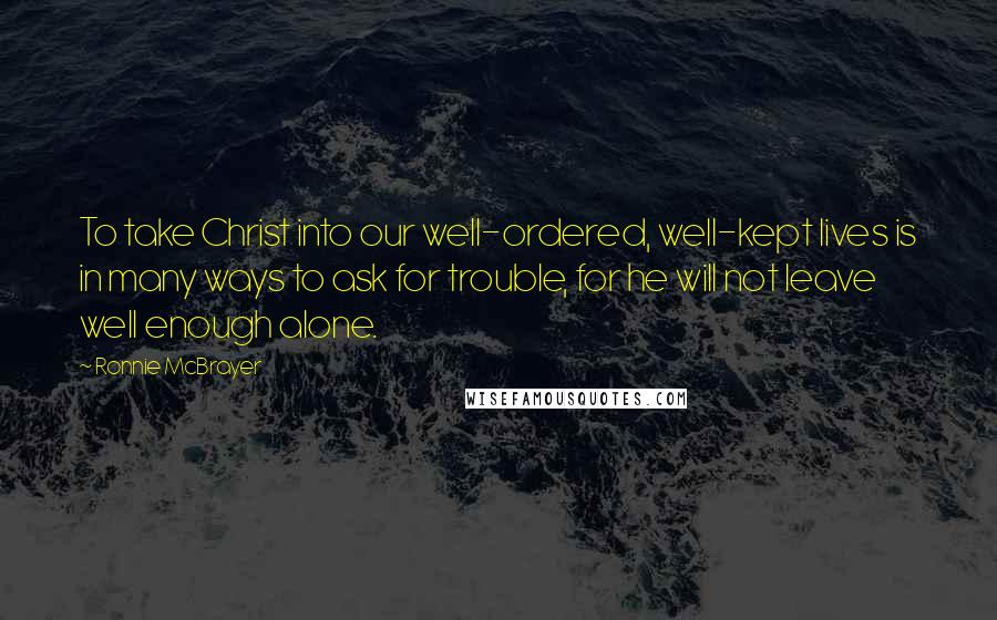 Ronnie McBrayer Quotes: To take Christ into our well-ordered, well-kept lives is in many ways to ask for trouble, for he will not leave well enough alone.