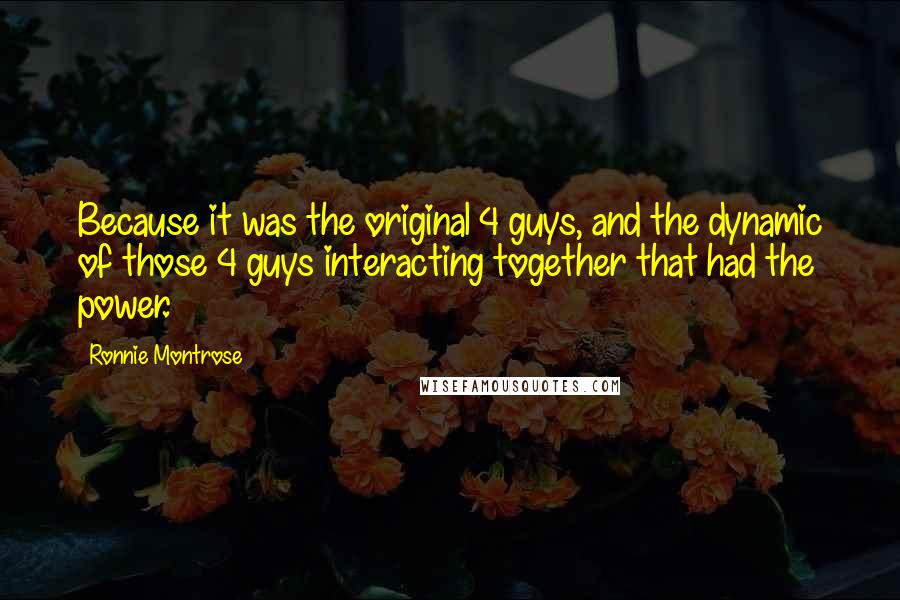 Ronnie Montrose Quotes: Because it was the original 4 guys, and the dynamic of those 4 guys interacting together that had the power.