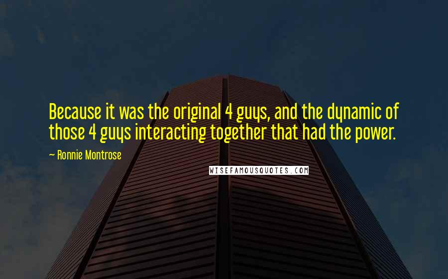 Ronnie Montrose Quotes: Because it was the original 4 guys, and the dynamic of those 4 guys interacting together that had the power.