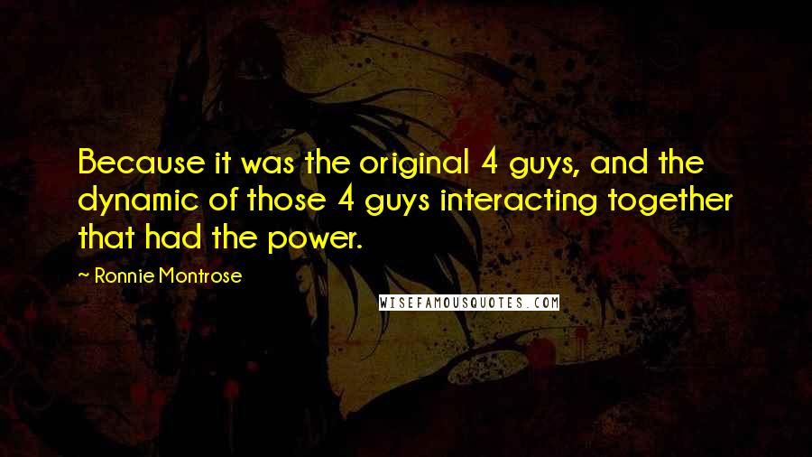 Ronnie Montrose Quotes: Because it was the original 4 guys, and the dynamic of those 4 guys interacting together that had the power.