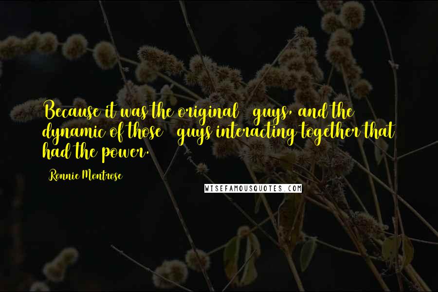 Ronnie Montrose Quotes: Because it was the original 4 guys, and the dynamic of those 4 guys interacting together that had the power.