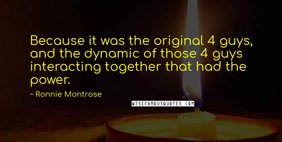 Ronnie Montrose Quotes: Because it was the original 4 guys, and the dynamic of those 4 guys interacting together that had the power.