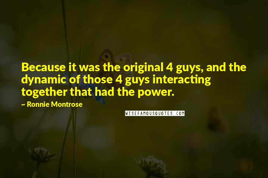 Ronnie Montrose Quotes: Because it was the original 4 guys, and the dynamic of those 4 guys interacting together that had the power.