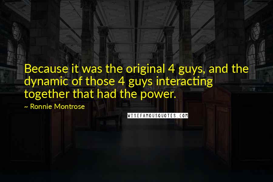 Ronnie Montrose Quotes: Because it was the original 4 guys, and the dynamic of those 4 guys interacting together that had the power.