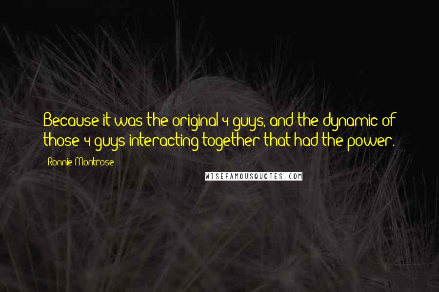 Ronnie Montrose Quotes: Because it was the original 4 guys, and the dynamic of those 4 guys interacting together that had the power.