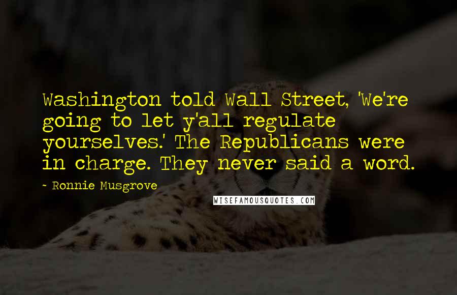 Ronnie Musgrove Quotes: Washington told Wall Street, 'We're going to let y'all regulate yourselves.' The Republicans were in charge. They never said a word.