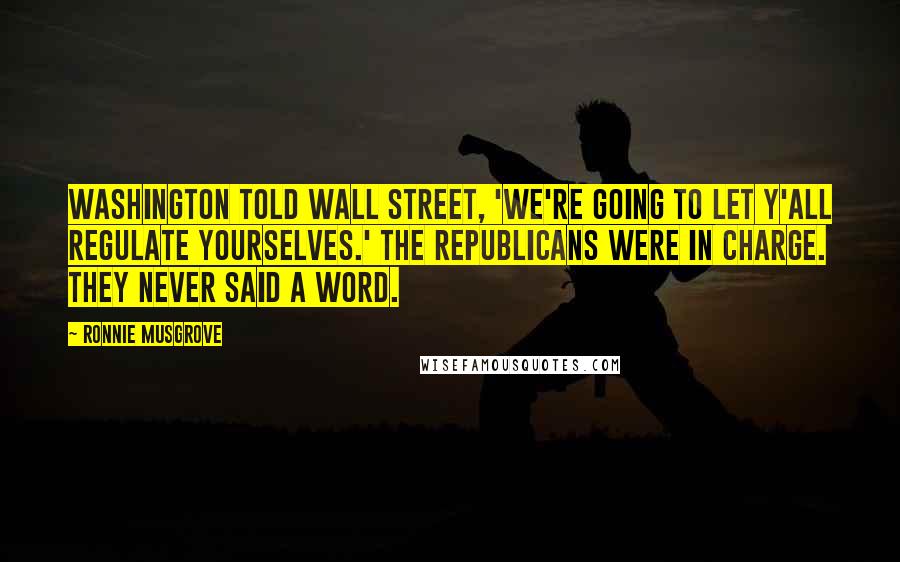 Ronnie Musgrove Quotes: Washington told Wall Street, 'We're going to let y'all regulate yourselves.' The Republicans were in charge. They never said a word.