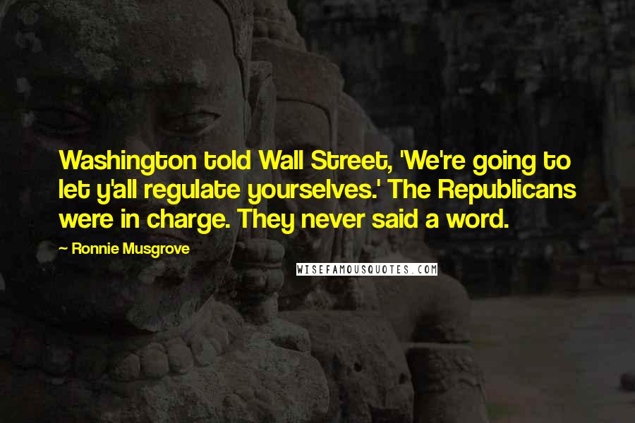 Ronnie Musgrove Quotes: Washington told Wall Street, 'We're going to let y'all regulate yourselves.' The Republicans were in charge. They never said a word.