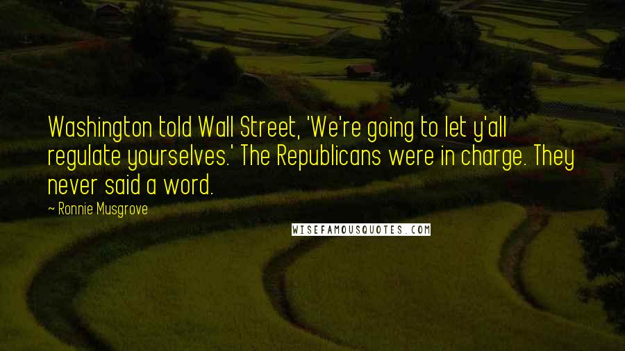 Ronnie Musgrove Quotes: Washington told Wall Street, 'We're going to let y'all regulate yourselves.' The Republicans were in charge. They never said a word.