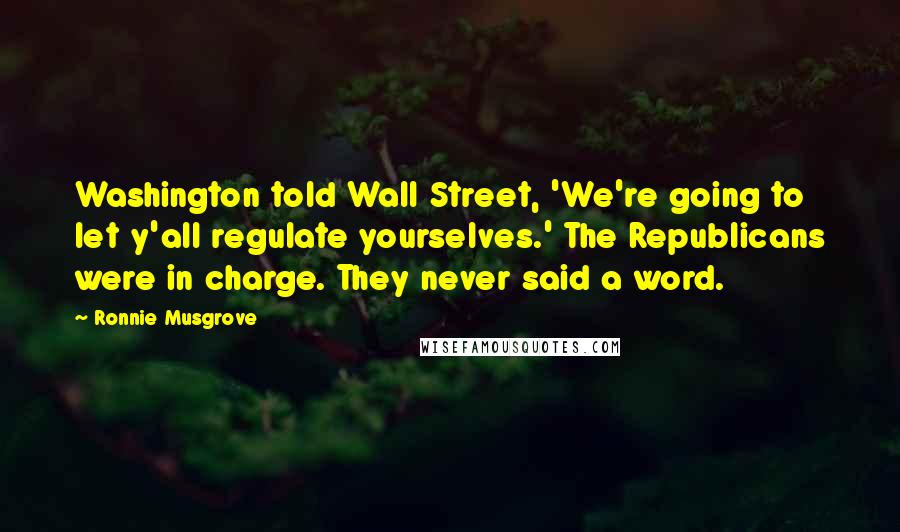 Ronnie Musgrove Quotes: Washington told Wall Street, 'We're going to let y'all regulate yourselves.' The Republicans were in charge. They never said a word.