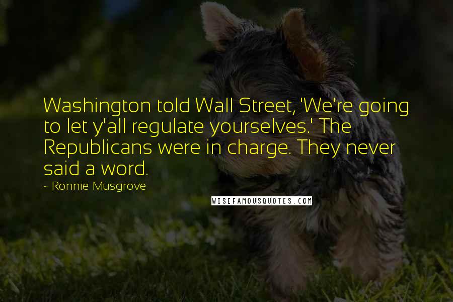 Ronnie Musgrove Quotes: Washington told Wall Street, 'We're going to let y'all regulate yourselves.' The Republicans were in charge. They never said a word.