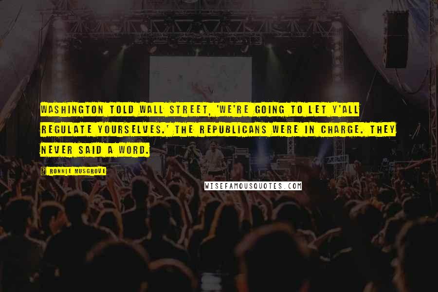 Ronnie Musgrove Quotes: Washington told Wall Street, 'We're going to let y'all regulate yourselves.' The Republicans were in charge. They never said a word.