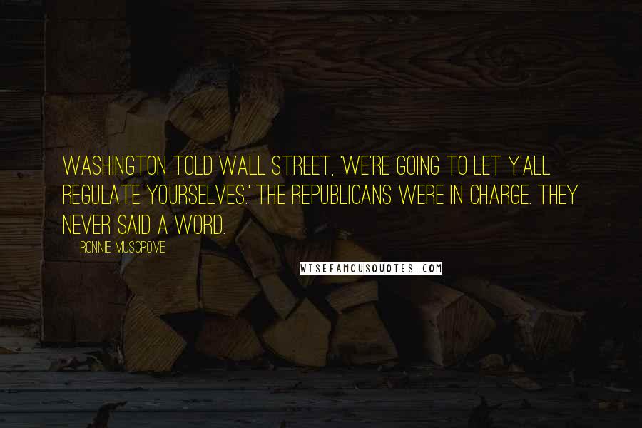 Ronnie Musgrove Quotes: Washington told Wall Street, 'We're going to let y'all regulate yourselves.' The Republicans were in charge. They never said a word.