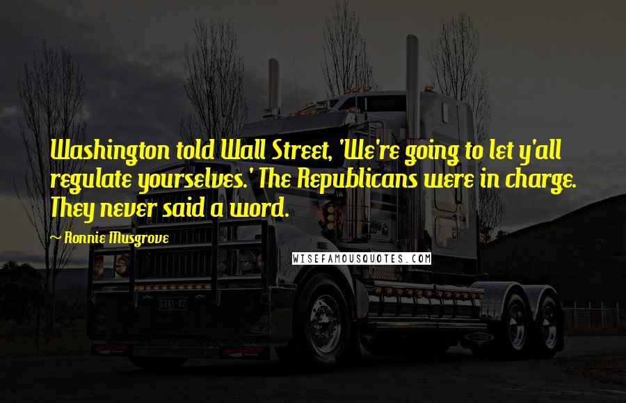 Ronnie Musgrove Quotes: Washington told Wall Street, 'We're going to let y'all regulate yourselves.' The Republicans were in charge. They never said a word.