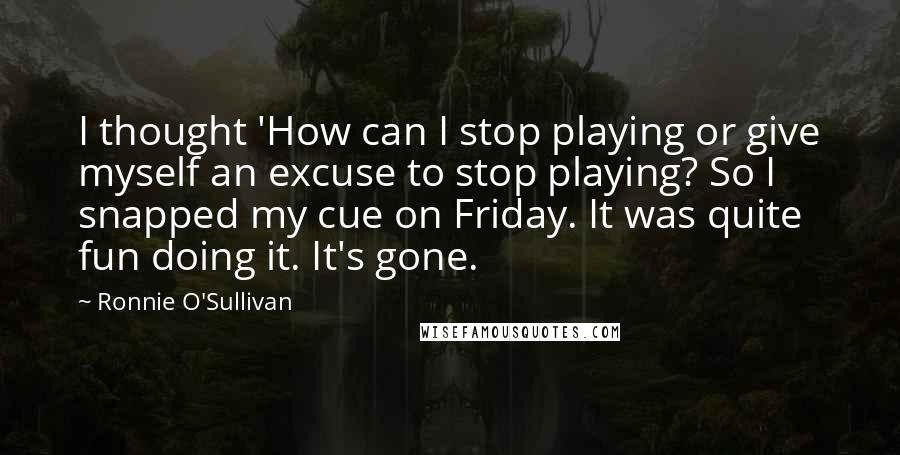 Ronnie O'Sullivan Quotes: I thought 'How can I stop playing or give myself an excuse to stop playing? So I snapped my cue on Friday. It was quite fun doing it. It's gone.