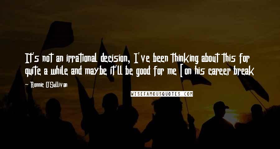 Ronnie O'Sullivan Quotes: It's not an irrational decision, I've been thinking about this for quite a while and maybe it'll be good for me [on his career break