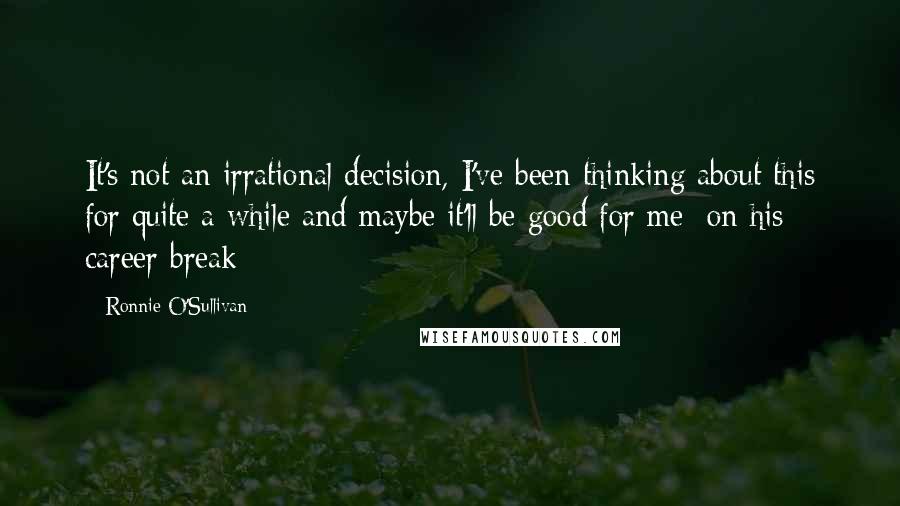 Ronnie O'Sullivan Quotes: It's not an irrational decision, I've been thinking about this for quite a while and maybe it'll be good for me [on his career break