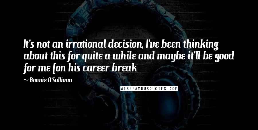 Ronnie O'Sullivan Quotes: It's not an irrational decision, I've been thinking about this for quite a while and maybe it'll be good for me [on his career break