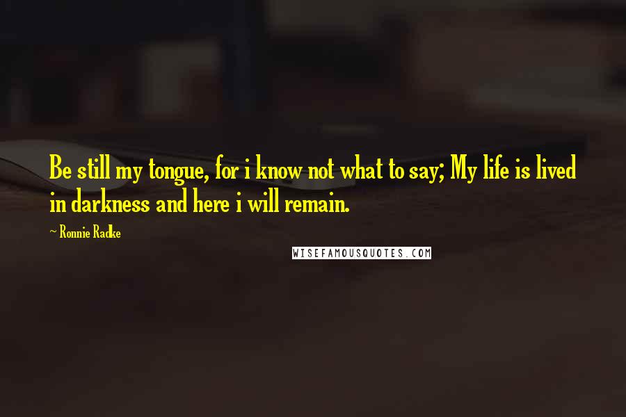 Ronnie Radke Quotes: Be still my tongue, for i know not what to say; My life is lived in darkness and here i will remain.