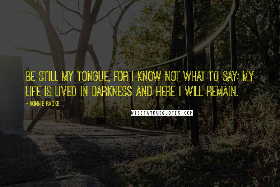 Ronnie Radke Quotes: Be still my tongue, for i know not what to say; My life is lived in darkness and here i will remain.