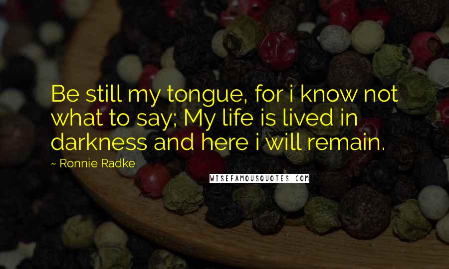 Ronnie Radke Quotes: Be still my tongue, for i know not what to say; My life is lived in darkness and here i will remain.