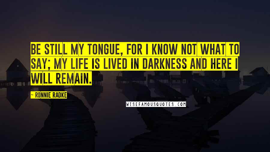 Ronnie Radke Quotes: Be still my tongue, for i know not what to say; My life is lived in darkness and here i will remain.