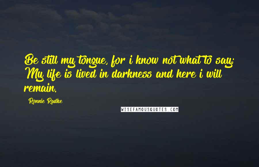 Ronnie Radke Quotes: Be still my tongue, for i know not what to say; My life is lived in darkness and here i will remain.