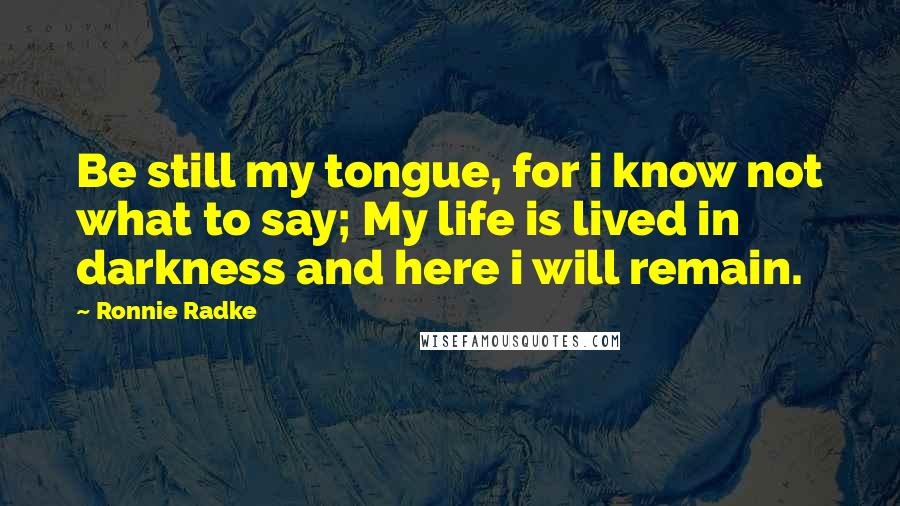 Ronnie Radke Quotes: Be still my tongue, for i know not what to say; My life is lived in darkness and here i will remain.