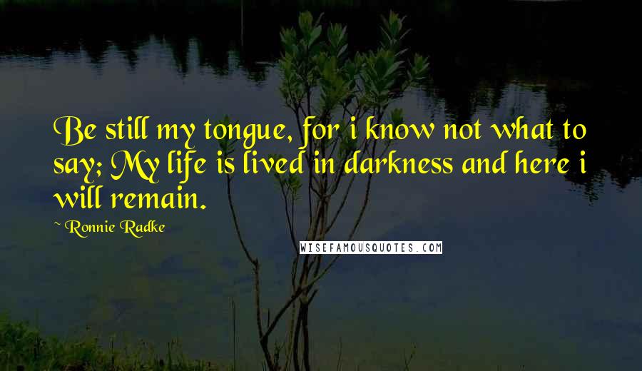 Ronnie Radke Quotes: Be still my tongue, for i know not what to say; My life is lived in darkness and here i will remain.