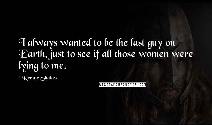 Ronnie Shakes Quotes: I always wanted to be the last guy on Earth, just to see if all those women were lying to me.
